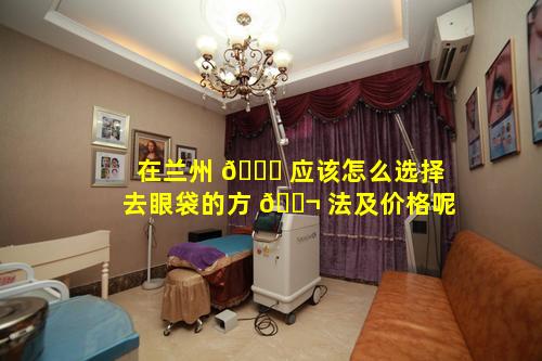 在兰州 🐎 应该怎么选择去眼袋的方 🐬 法及价格呢